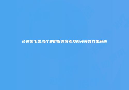 长沙黑毛痣治疗费用影响因素及激光美容效果解析