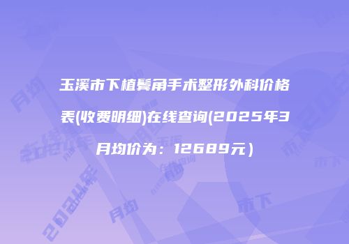 玉溪市下植鬓角手术整形外科价格表(收费明细)在线查询(2025年3月均价为：12689元）