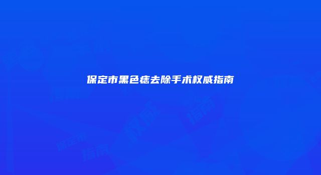 保定市黑色痣去除手术权威指南