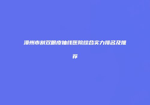漳州市割双眼皮抽线医院综合实力排名及推荐
