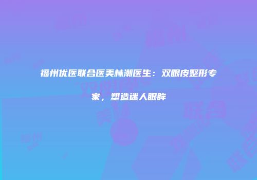福州优医联合医美林潮医生：双眼皮整形专家，塑造迷人眼眸