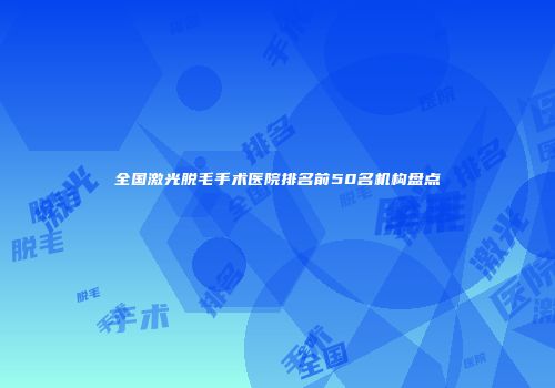 全国激光脱毛手术医院排名前50名机构盘点