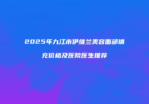 2025年九江市伊维兰美容面部填充价格及医院医生推荐