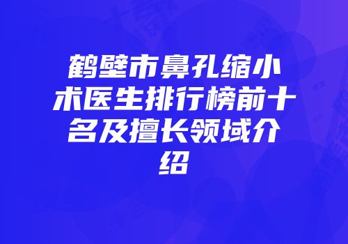 鹤壁市鼻孔缩小术医生排行榜前十名及擅长领域介绍