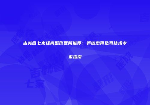 吉林省七家经典整形医院推荐：郭树忠再造耳技术专家指南