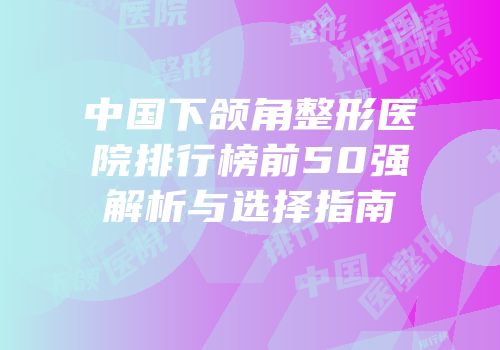 中国下颌角整形医院排行榜前50强解析与选择指南