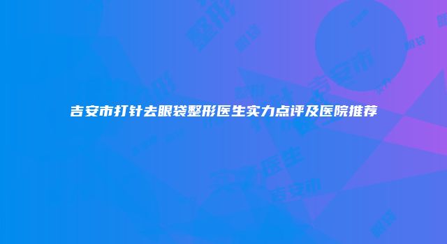 吉安市打针去眼袋整形医生实力点评及医院推荐