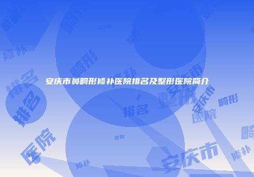 安庆市鼻畸形修补医院排名及整形医院简介