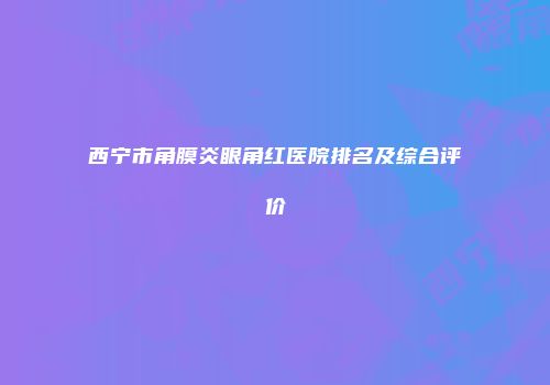 西宁市角膜炎眼角红医院排名及综合评价