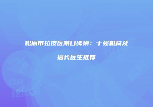 松原市拉皮医院口碑榜：十强机构及擅长医生推荐