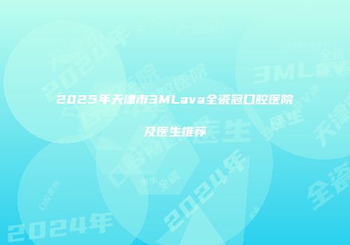 2025年天津市3MLava全瓷冠口腔医院及医生推荐