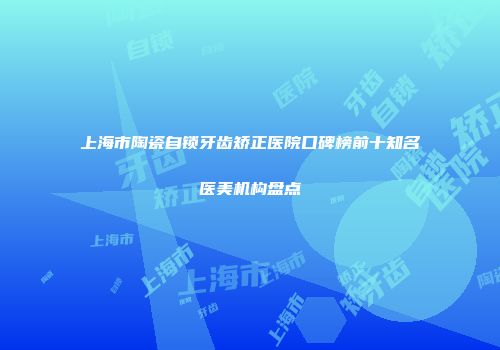 上海市陶瓷自锁牙齿矫正医院口碑榜前十知名医美机构盘点