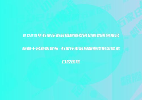 2025年石家庄市冠周龈瓣锲形切除术医院排名榜前十名新版宣布-石家庄市冠周龈瓣锲形切除术口腔医院