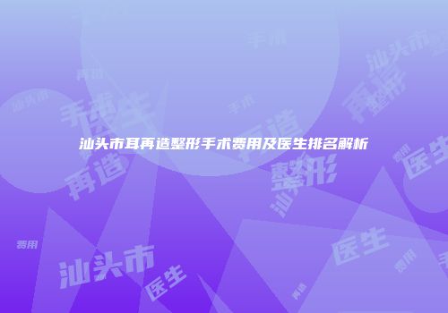汕头市耳再造整形手术费用及医生排名解析
