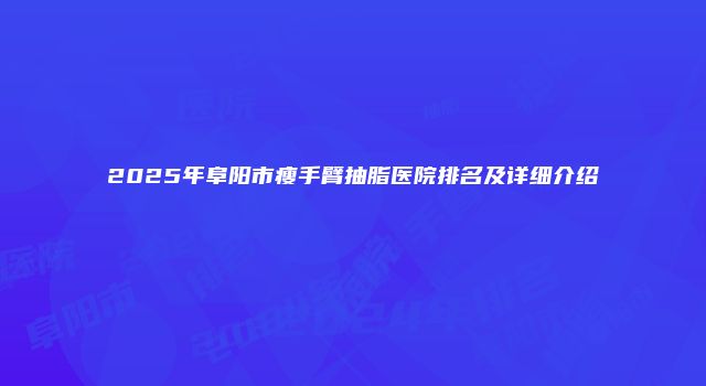 2025年阜阳市瘦手臂抽脂医院排名及详细介绍