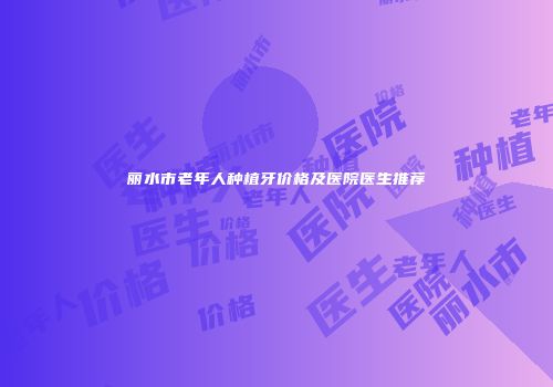 丽水市老年人种植牙价格及医院医生推荐