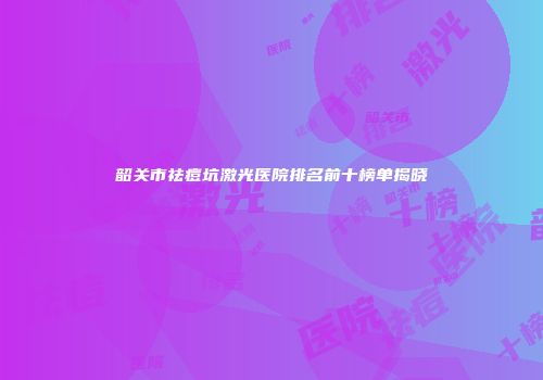 韶关市祛痘坑激光医院排名前十榜单揭晓