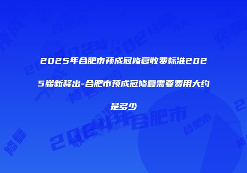 2025年合肥市预成冠修复收费标准2025崭新释出-合肥市预成冠修复需要费用大约是多少
