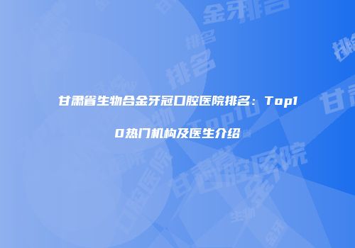 甘肃省生物合金牙冠口腔医院排名：Top10热门机构及医生介绍