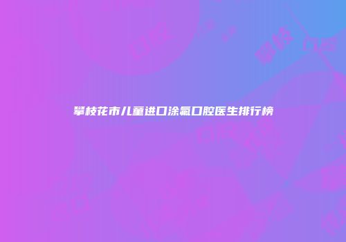 攀枝花市儿童进口涂氟口腔医生排行榜