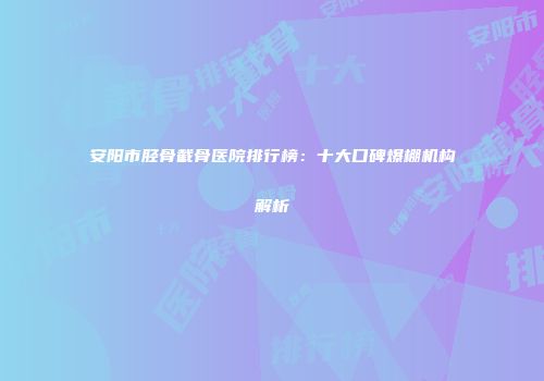 安阳市胫骨截骨医院排行榜：十大口碑爆棚机构解析