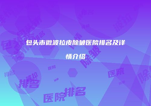 包头市微波拉皮除皱医院排名及详情介绍