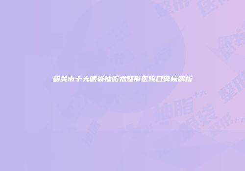 韶关市十大眼袋抽脂术整形医院口碑榜解析