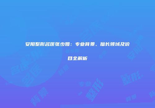 安阳整形名医张少如：专业背景、擅长领域及价目全解析