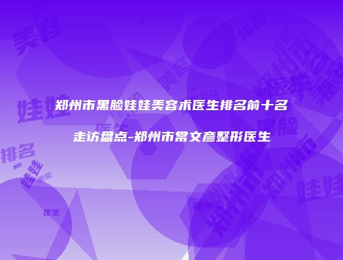 郑州市黑脸娃娃美容术医生排名前十名走访盘点-郑州市常文彦整形医生