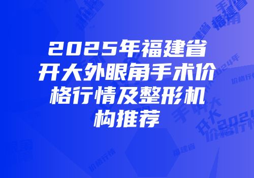 2025年福建省开大外眼角手术价格行情及整形机构推荐