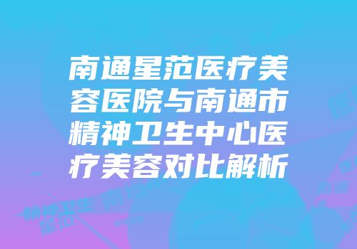 南通星范医疗美容医院与南通市精神卫生中心医疗美容对比解析