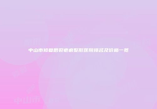 中山市修复唇裂疤痕整形医院排名及价格一览