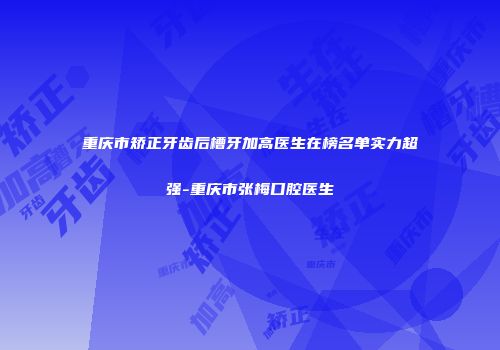 重庆市矫正牙齿后槽牙加高医生在榜名单实力超强-重庆市张梅口腔医生