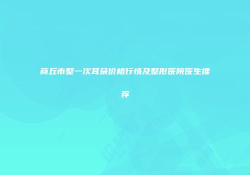 商丘市整一次耳朵价格行情及整形医院医生推荐