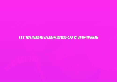 江门市治畸形小耳医院排名及专业医生解析