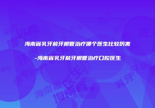 海南省乳牙前牙根管治疗哪个医生比较厉害-海南省乳牙前牙根管治疗口腔医生