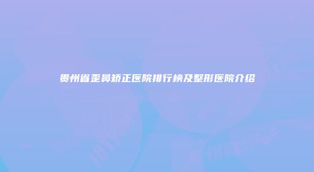 贵州省歪鼻矫正医院排行榜及整形医院介绍