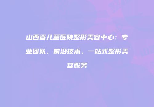 山西省儿童医院整形美容中心：专业团队，前沿技术，一站式整形美容服务