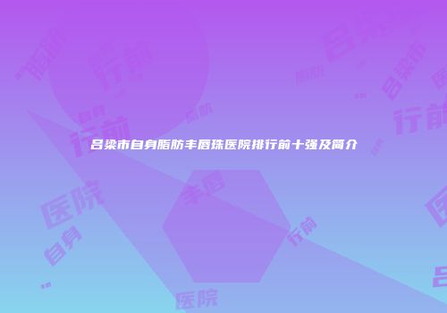 吕梁市自身脂肪丰唇珠医院排行前十强及简介