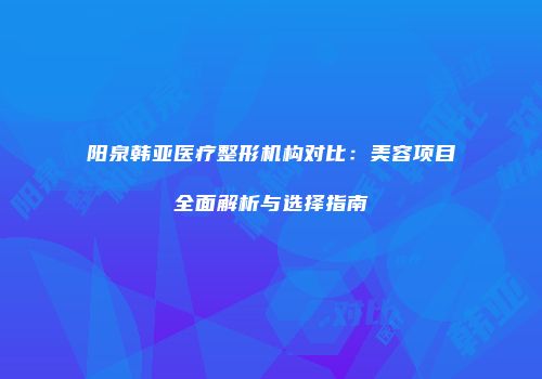 阳泉韩亚医疗整形机构对比：美容项目全面解析与选择指南