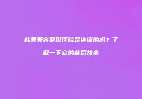 韩美美容整形医院是连锁的吗？了解一下它的背后故事