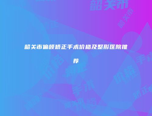 韶关市偏颌矫正手术价格及整形医院推荐