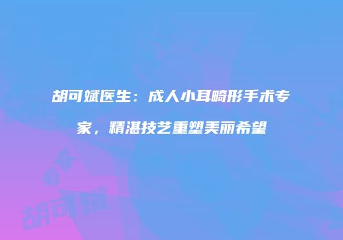胡可斌医生：成人小耳畸形手术专家，精湛技艺重塑美丽希望