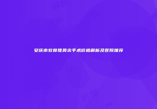 安庆市软骨隆鼻尖手术价格解析及医院推荐