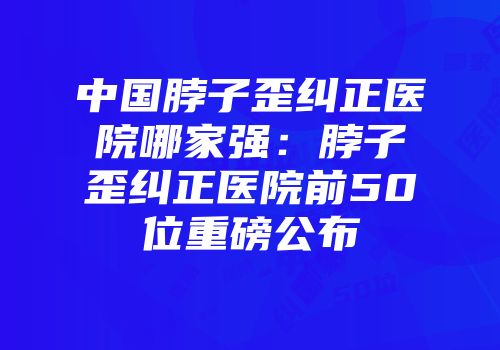 中国脖子歪纠正医院哪家强：脖子歪纠正医院前50位重磅公布