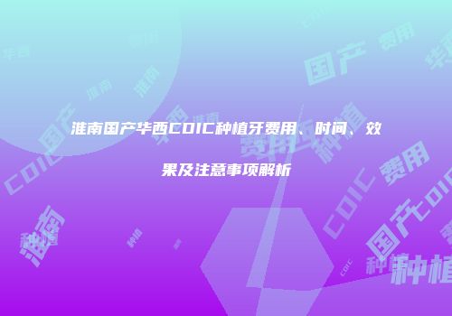 淮南国产华西CDIC种植牙费用、时间、效果及注意事项解析