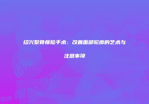 绍兴整骨瘦脸手术：改善面部轮廓的艺术与注意事项