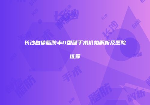长沙自体脂肪丰O型腿手术价格解析及医院推荐
