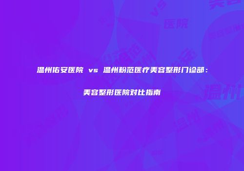 温州佑安医院 vs 温州粉范医疗美容整形门诊部：美容整形医院对比指南