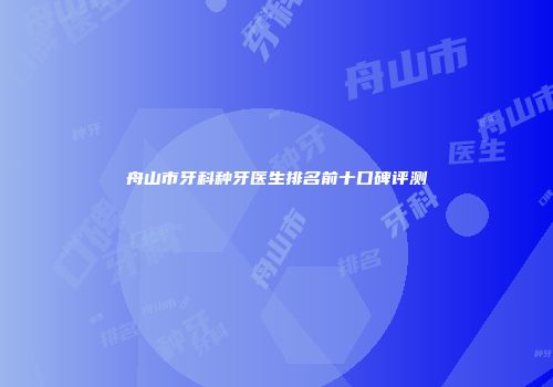 舟山市牙科种牙医生排名前十口碑评测